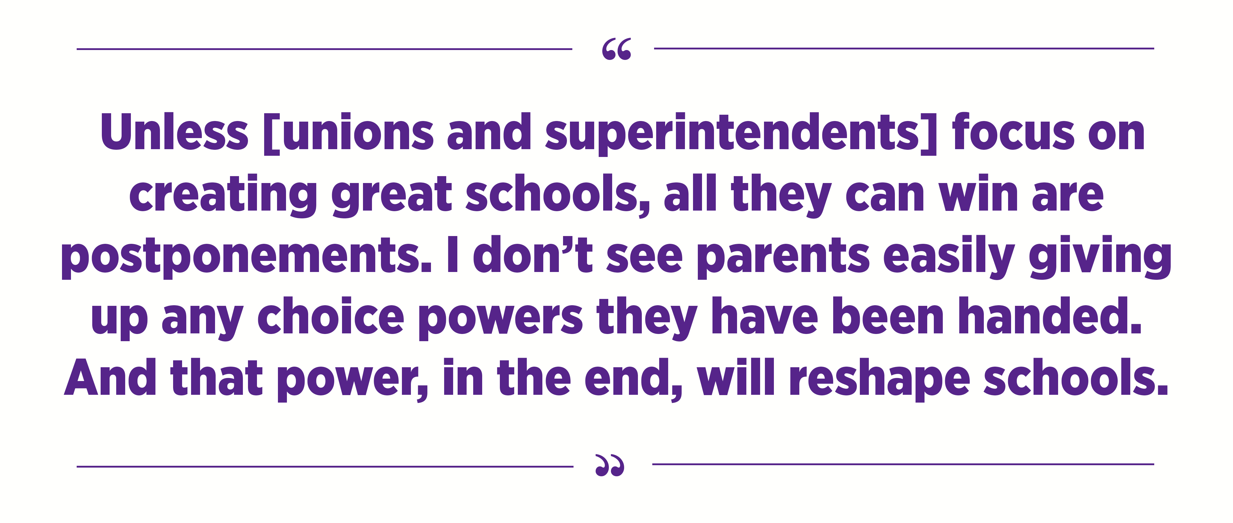 "I see unions and superintendents coming up with effective ways to postpone change, but in the end, unless they focus on creating great schools, all they can win are postponements. I don’t see parents easily giving up any choice powers they have been handed. And that power, in the end, will reshape schools."